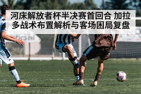 河床解放者杯半决赛首回合 加拉多战术布置解析与客场困局复盘